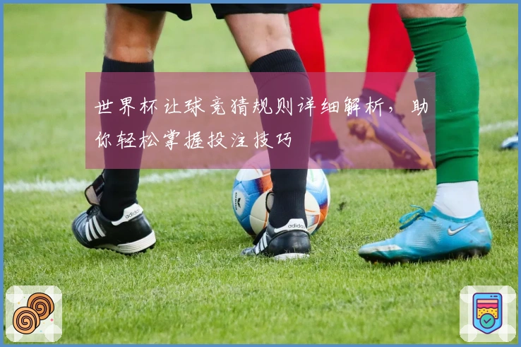 世界杯让球竞猜规则详细解析，助你轻松掌握投注技巧